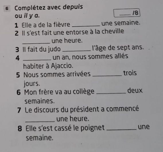 Complétez avec depuis 
ou il y a. 
_18 
1 Elle a de la fièvre _une semaine. 
2 Il s'est fait une entorse à la cheville 
_une heure. 
3 ll fait du judo _l'âge de sept ans. 
4 _un an, nous sommes allés 
habiter à Ajaccio. 
5 Nous sommes arrivées _trois 
jours. 
6 Mon frère va au collège _deux 
semaines. 
7 Le discours du président a commencé 
_une heure. 
8 Elle s'est cassé le poignet _une 
semaine.