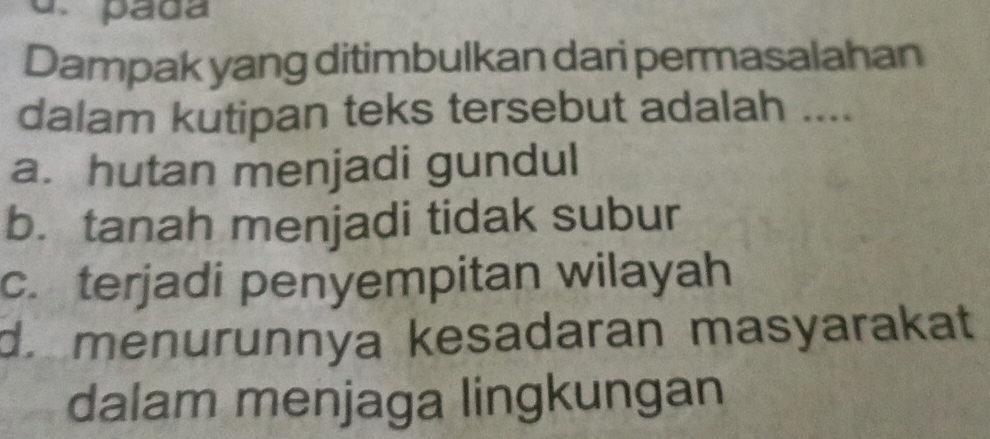 pada
Dampak yang ditimbulkan dari permasalahan
dalam kutipan teks tersebut adalah ....
a. hutan menjadi gundul
b. tanah menjadi tidak subur
c. terjadi penyempitan wilayah
d. menurunnya kesadaran masyarakat
dalam menjaga lingkungan