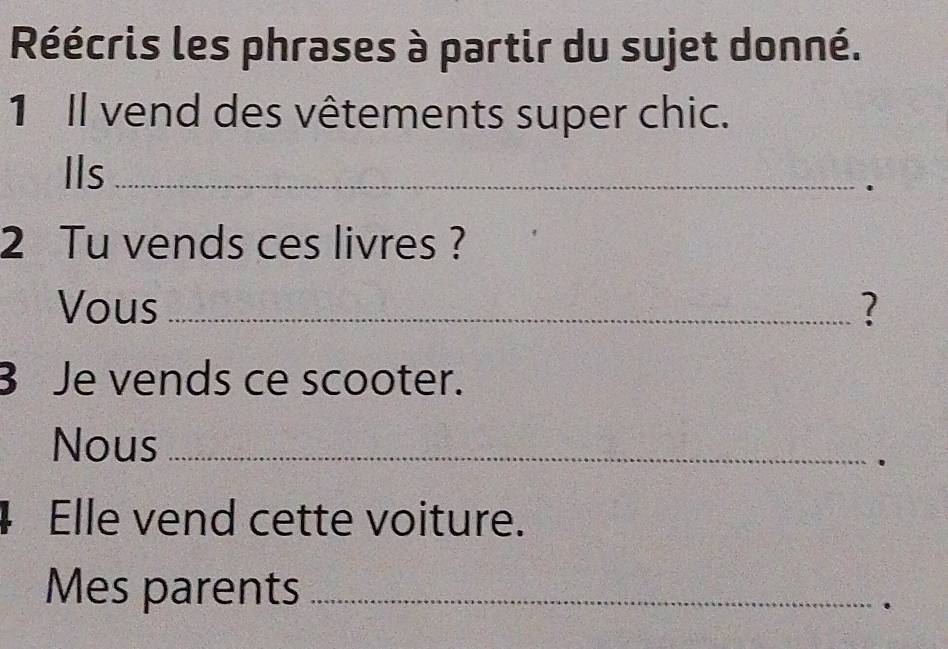 Réécris les phrases à partir du sujet donné. 
1 Il vend des vêtements super chic. 
Ils_ 
. 
2 Tu vends ces livres ? 
Vous _? 
B Je vends ce scooter. 
Nous_ 
. 
4 Elle vend cette voiture. 
Mes parents_ 
.