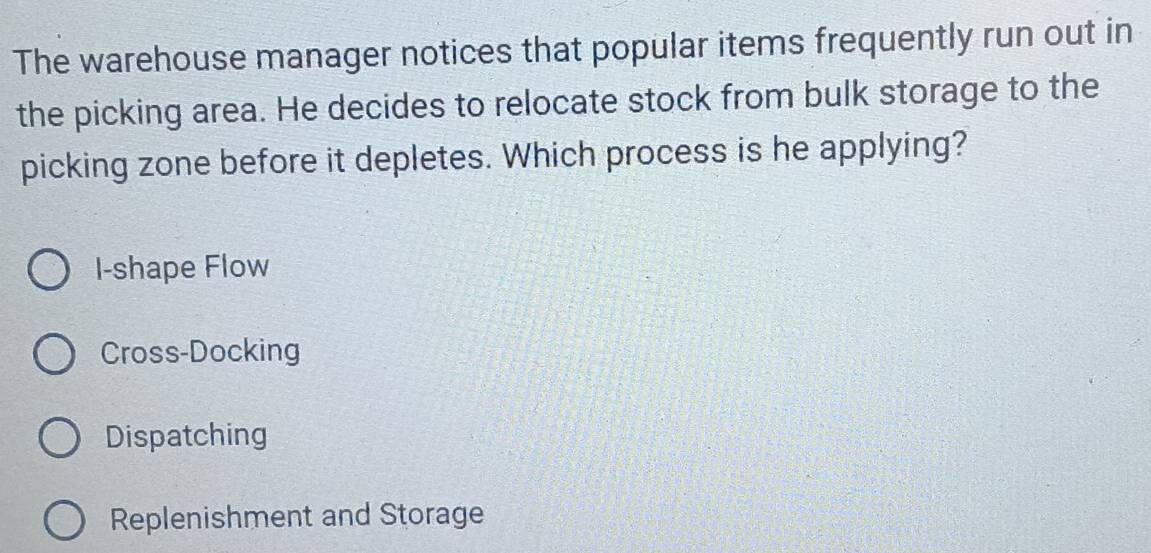 The warehouse manager notices that popular items frequently run out in
the picking area. He decides to relocate stock from bulk storage to the
picking zone before it depletes. Which process is he applying?
I-shape Flow
Cross-Docking
Dispatching
Replenishment and Storage