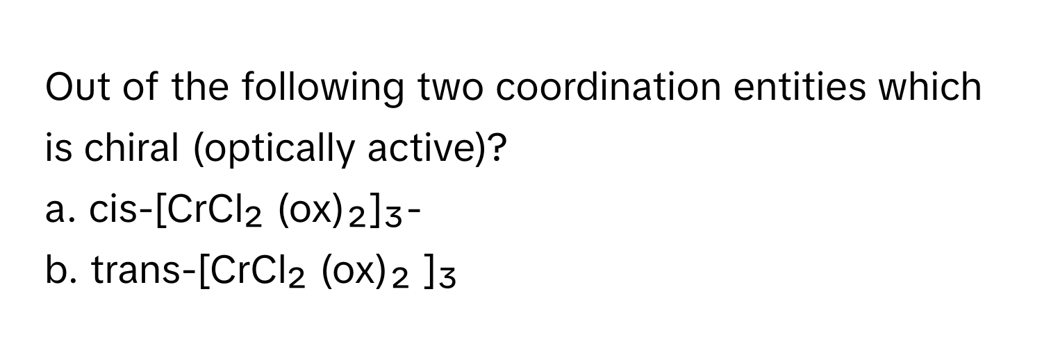 Out of the following two coordination entities which is chiral (optically active)?

a. cis-[CrCl₂ (ox)₂]₃- 
b. trans-[CrCl₂ (ox)₂ ]₃-