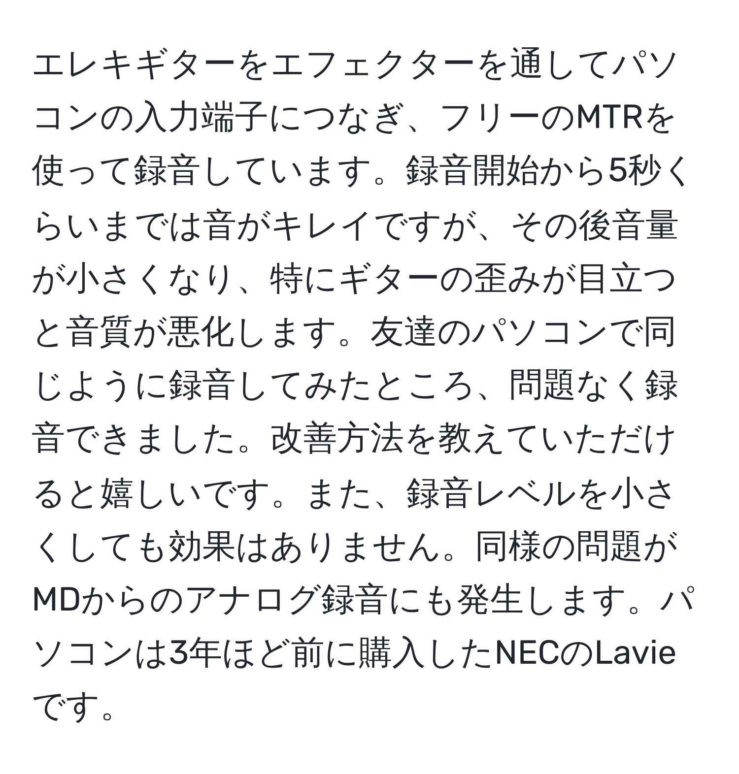 エレキギターをエフェクターを通してパソコンの入力端子につなぎ、フリーのMTRを使って録音しています。録音開始から5秒くらいまでは音がキレイですが、その後音量が小さくなり、特にギターの歪みが目立つと音質が悪化します。友達のパソコンで同じように録音してみたところ、問題なく録音できました。改善方法を教えていただけると嬉しいです。また、録音レベルを小さくしても効果はありません。同様の問題がMDからのアナログ録音にも発生します。パソコンは3年ほど前に購入したNECのLavieです。