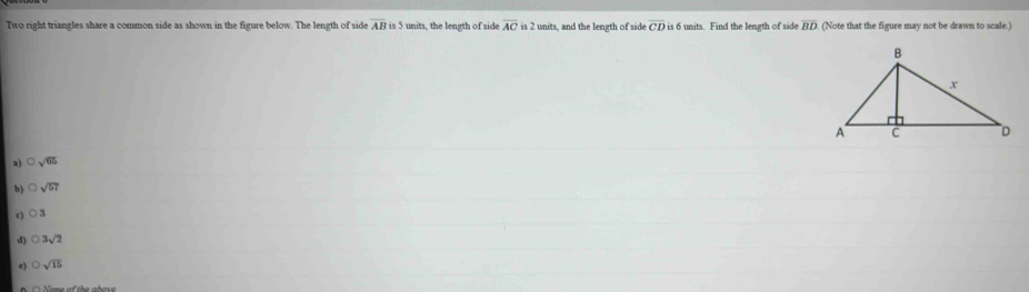 Two right triangles share a common side as shown in the figure below. The length of side overline ABis 5 units, the length of side overline AC is 2 units, and the length of side overline CD is 6 units. Find the length of side overline BD (Note that the figure may not be drawn to scale.)
a) bigcirc sqrt(65)
b) sqrt(57)
c) O2
d) bigcirc 3sqrt(2)
e) bigcirc sqrt(15)