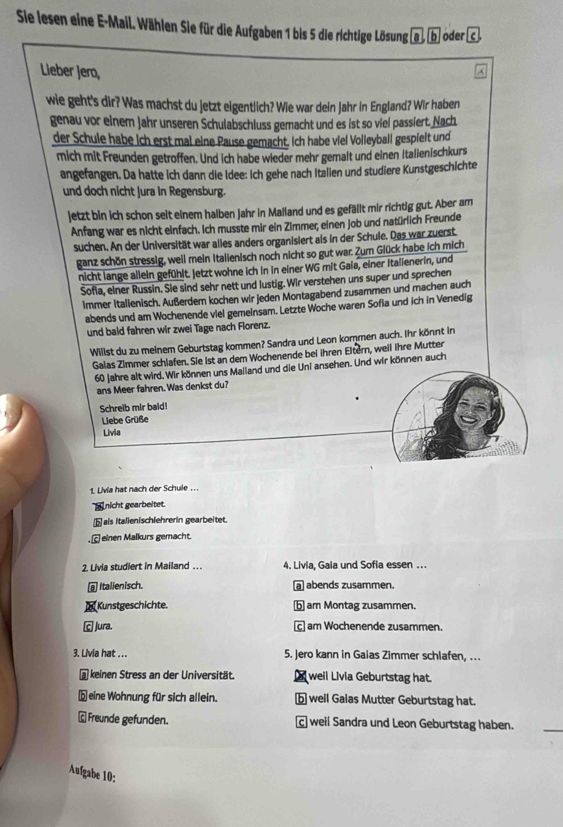 Sie lesen eine E-Mail. Wählen Sie für die Aufgaben 1 bis 5 die richtige Lösung b oder
Lieber Jero,
wie geht's dir? Was machst du jetzt eigentlich? Wie war dein Jahr in England? Wir haben
genau vor einem Jahr unseren Schulabschluss gemacht und es ist so viel passiert. Nach
der Schule habe ich erst mal eine Pause gemacht. Ich habe viel Volleyball gespielt und
mich mit Freunden getroffen. Und ich habe wieder mehr gemalt und einen Italienischkurs
angefangen. Da hatte ich dann die Idee: Ich gehe nach Italien und studiere Kunstgeschichte
und doch nicht Jura in Regensburg.
jetzt bin ich schon seit einem halben Jahr in Mailand und es gefällt mir richtig gut. Aber am
Anfang war es nicht einfach. Ich musste mir ein Zimmer, einen Job und natürlich Freunde
suchen. An der Universität war alles anders organisiert als in der Schule. Das war zuerst
ganz schön stressig, weil mein Italienisch noch nicht so gut war. Zum Glück habe ich mich
nicht lange allein gefühlt. Jetzt wohne ich in in einer WG mit Gaia, einer Itallenerin, und
Sofia, einer Russin. Sie sind sehr nett und lustig. Wir verstehen uns super und sprechen
immer Italienisch. Außerdem kochen wir jeden Montagabend zusammen und machen auch
abends und am Wochenende viel gemeinsam. Letzte Woche waren Sofia und ich in Venedig
und bald fahren wir zwei Tage nach Florenz.
Willst du zu meinem Geburtstag kommen? Sandra und Leon kommen auch. Ihr könnt in
Gaias Zimmer schlafen. Sie ist an dem Wochenende bei ihren Eltern, weil ihre Mutter
60 Jahre alt wird. Wir können uns Mailand und die Uni ansehen. Und wir können auch
ans Meer fahren. Was denkst du?
Schreib mir bald!
Liebe Grüße
Livia
1. Livia hat nach der Schule ….
nicht gearbeitet.
b als Italienischlehrerin gearbeitet.
einen Malkurs gemacht.
2. Livia studiert in Mailand . . . 4. Livia, Gaia und Sofia essen ...
Italienisch. a abends zusammen.
Kunstgeschichte. b am Montag zusammen.
C Jura. c] am Wochenende zusammen.
3. Livia hat ... 5. Jero kann in Gaias Zimmer schlafen, ...
@ keinen Stress an der Universität. weil Livia Geburtstag hat.
beine Wohnung für sich allein. b weil Gaias Mutter Geburtstag hat.
Freunde gefunden. c] weil Sandra und Leon Geburtstag haben.
Aufgabe 10: