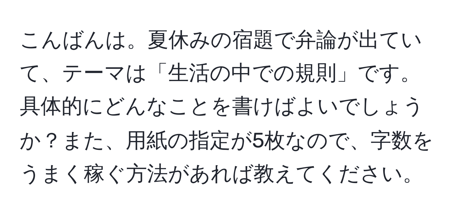 こんばんは。夏休みの宿題で弁論が出ていて、テーマは「生活の中での規則」です。具体的にどんなことを書けばよいでしょうか？また、用紙の指定が5枚なので、字数をうまく稼ぐ方法があれば教えてください。