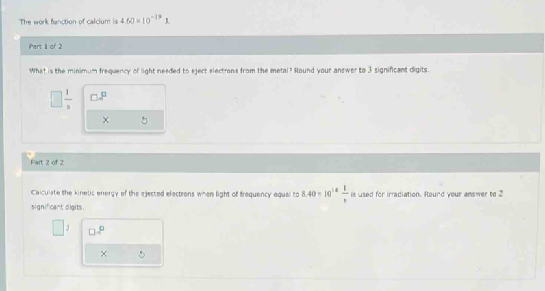 The work function of calcium is 4.60* 10^(-19)J. 
Part 1 of 2
What is the minimum frequency of light needed to eject electrons from the metal? Round your answer to 3 significant digits.
□  1/5  □ =□
× 5
Part 2 of 2
Calculate the kinetic energy of the ejected electrons when light of frequency equal to 8.40* 10^(14) 1/s  is used for irradiation. Round your answer to 2
significant digits.
J □ x^(□)
× 5