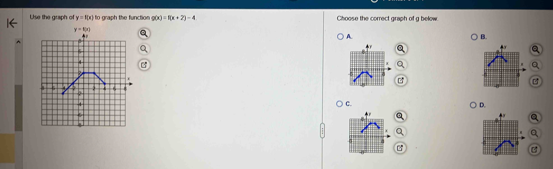 Use the graph of y=f(x) to graph the function g(x)=f(x+2)-4 Choose the correct graph of g below.
A.
B.
Q
Q
z
C.
D.
Q
a
B