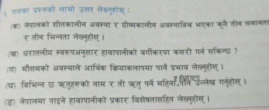 २ तलका प्रश्नको लामो उत्तर लेखनुहोस् : 
(क) नेपालको शीतकालीन अवस्था र ग्रीष्मकालीन अवस्थाबिच भएका कूनै तीन समानता 
र तीन भिन्नता लेख्नुहोस् । 
(ख) धरातलीय स्वरूपअनुसार हावापानीको वर्गीकरण कसरी गनं सकिन्छ ? 
(ग) मौसमको अवस्थाले आर्थिक क्रियाकलापमा पार्ने प्रभाव लेख्नुहोस् । 
(घ) विभिन्न छ ऋतुहरूको नाम र ती ऋतु पन महिना जैक उल्लेख गनुंहोस् । 
(ड) नेपालमा पाइने हावापानीको प्रकार विशेषतासहित लेख्नुहोस् ।