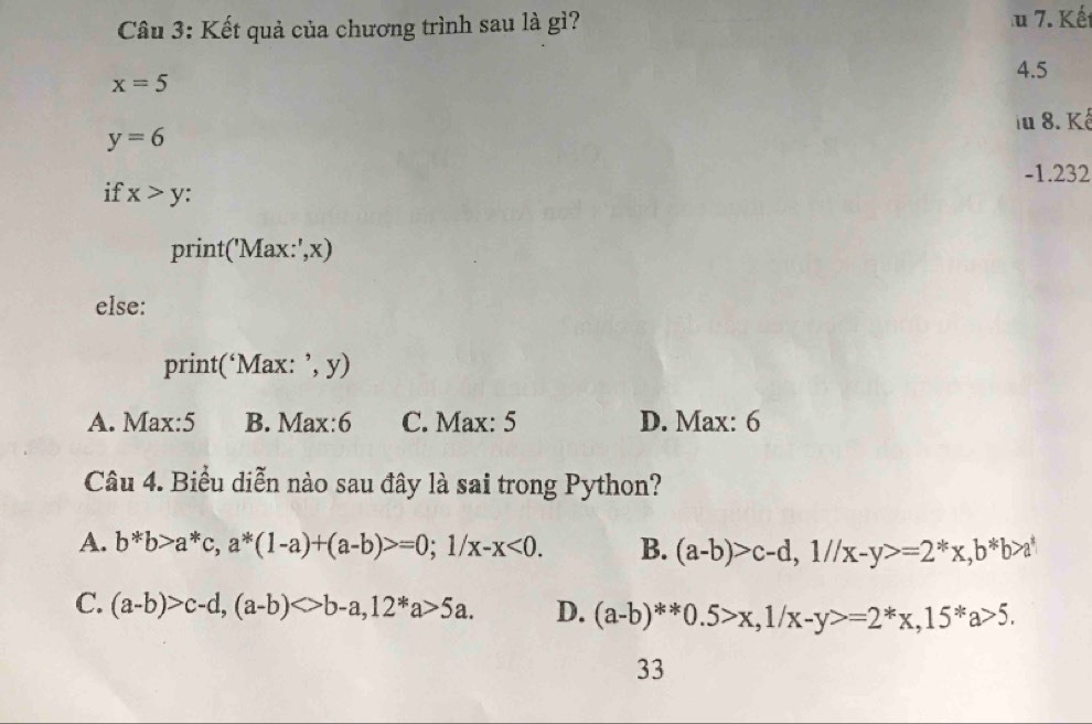 Kết quả của chương trình sau là gì? 7. Kết
4.5
x=5
iu 8. Kế
y=6
-1.232
if x>y :
print('Max:',x)
else:
print('Max:',y)
A. Max:5 B. Max:6 C. Max: 5 D. Max: 6
Câu 4. Biểu diễn nào sau đây là sai trong Python?
A. b*b>a*c, a*(1-a)+(a-b)>=0; 1/x-x<0</tex>. B. (a-b)>c-d, 1//x-y>=2^*x, b^*b>a^*
C. (a-b)>c-d, (a-b)<>b-a, 12*a>5a. D. (a-b)^**0.5>x, 1/x-y>=2^*x, 15^*a>5. 
33