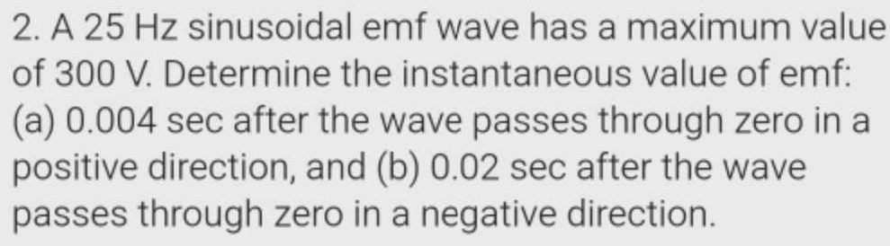 A 25 Hz sinusoidal emf wave has a maximum value 
of 300 V. Determine the instantaneous value of emf: 
(a) 0.004 sec after the wave passes through zero in a 
positive direction, and (b) 0.02 sec after the wave 
passes through zero in a negative direction.