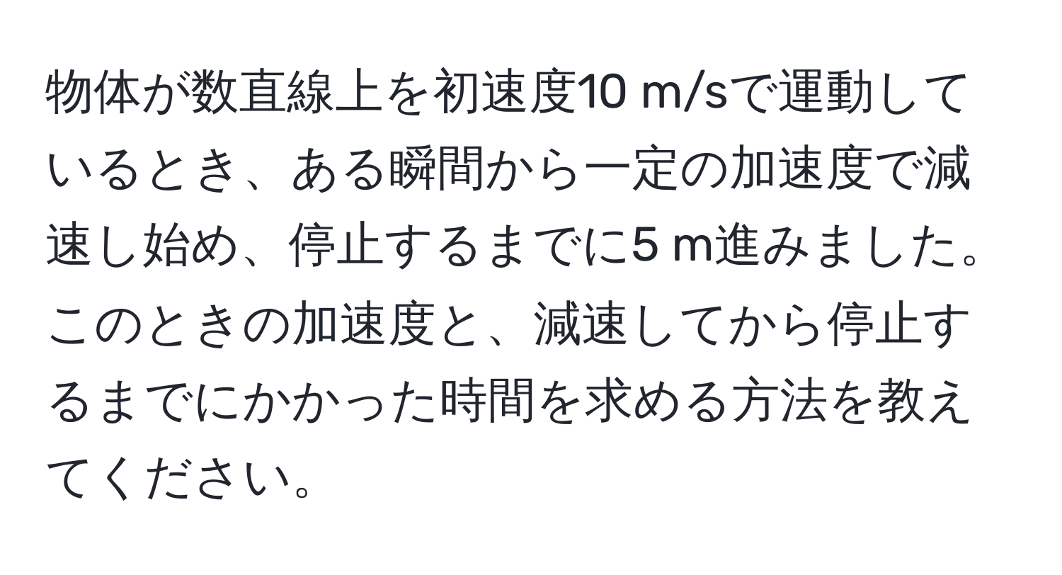 物体が数直線上を初速度10 m/sで運動しているとき、ある瞬間から一定の加速度で減速し始め、停止するまでに5 m進みました。このときの加速度と、減速してから停止するまでにかかった時間を求める方法を教えてください。