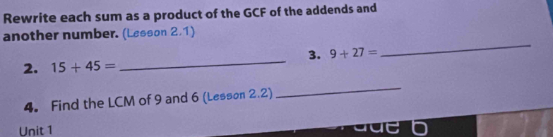 Rewrite each sum as a product of the GCF of the addends and 
another number. (Lesson 2,1) 
3. 9+27=
_ 
2. 15+45=
_ 
4. Find the LCM of 9 and 6 (Lesson 2.2) 
_ 
Unit 1