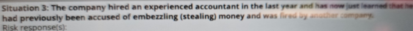 Situation 3: The company hired an experienced accountant in the last year and has now just learned that he 
had previously been accused of embezzling (stealing) money and was fired by another company. 
Risk response(s):