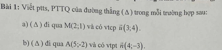 Viết ptts, PTTQ của đường thẳng (Δ) trong mỗi trường hợp sau: 
a) ( △ ) đi qua M(2;1) và có vtcp vector u(3;4). 
b) ( △) đi qua A(5;-2) và có vtpt vector n(4;-3).