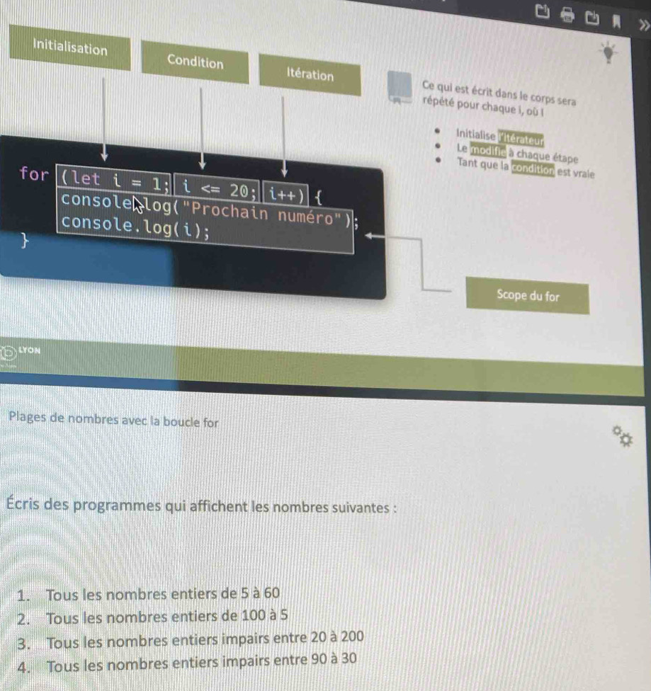 Initialisation Condition Itération Ce qui est écrit dans le corps sera 
répété pour chaque i, où l 
Initialise l'Itérateur 
Le modifie à chaque étape 
Tant que la condition est vrale 
for (let i=1; i ; |i++)  
console log("Prochain numér 0'') 
console. log(i); 
Scope du for 
LYON 
Plages de nombres avec la boucle for 
Écris des programmes qui affichent les nombres suivantes : 
1. Tous les nombres entiers de 5 à 60
2. Tous les nombres entiers de 100 à 5
3. Tous les nombres entiers impairs entre 20 à 200
4. Tous les nombres entiers impairs entre 90 à 30