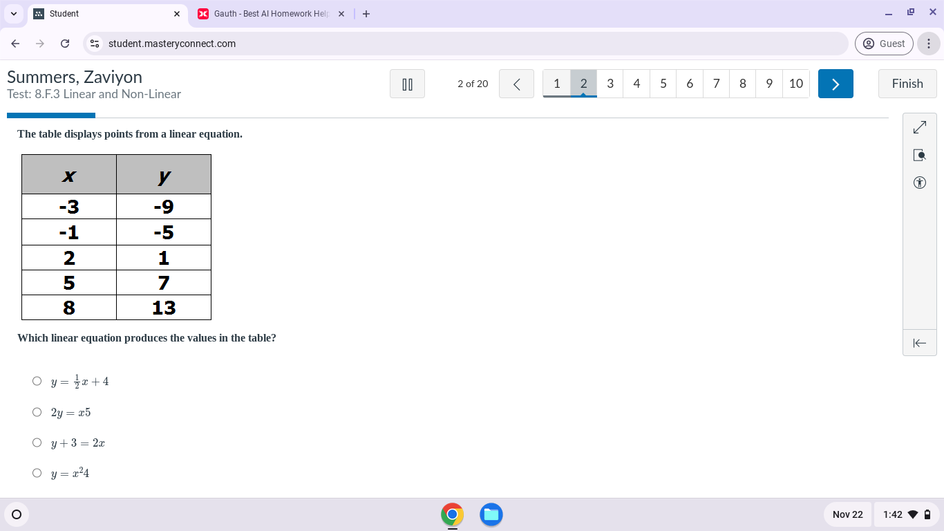 Student + Gauth - Best Al Homework Hel
student.masteryconnect.com Guest ;
Summers, Zaviyon 2 of 20 1 2 3 4 5 6 7 8 9 10 Finish
Test: 8.F. 3 Linear and Non-Linear
The table displays points from a linear equation.
Which linear equation produces the values in the table?
|←
y= 1/2 x+4
2y=x5
y+3=2x
y=x^24
Nov 22 1:42