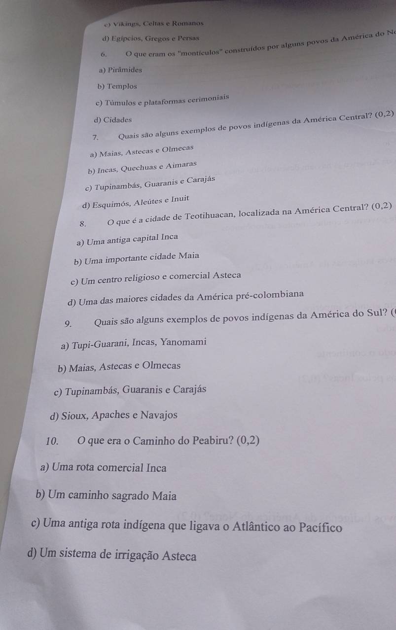 e) Vikings, Celtas e Romanos
d) Egípcios, Gregos e Persas
6. O que cram os ''montículos'' construídos por alguns povos da América do No
a) Pirâmides
b) Templos
c) Túmulos e plataformas cerimoniais
d) Cidades
7. Quais são alguns exemplos de povos indígenas da América Central? (0,2)
a) Maias, Astecas e Olmecas
b) Incas, Quechuas e Aimaras
c) Tupinambás, Guaranis e Carajás
d) Esquimós, Aleútes e Inuit
8. O que é a cidade de Teotihuacan, localizada na América Central? (0,2)
a) Uma antiga capital Inca
b) Uma importante cidade Maia
c) Um centro religioso e comercial Asteca
d) Uma das maiores cidades da América pré-colombiana
9. Quais são alguns exemplos de povos indígenas da América do Sul? (
a) Tupi-Guarani, Incas, Yanomami
b) Maias, Astecas e Olmecas
c) Tupinambás, Guaranis e Carajás
d) Sioux, Apaches e Navajos
10. O que era o Caminho do Peabiru? (0,2)
a) Uma rota comercial Inca
b) Um caminho sagrado Maia
c) Uma antiga rota indígena que ligava o Atlântico ao Pacífico
d) Um sistema de irrigação Asteca