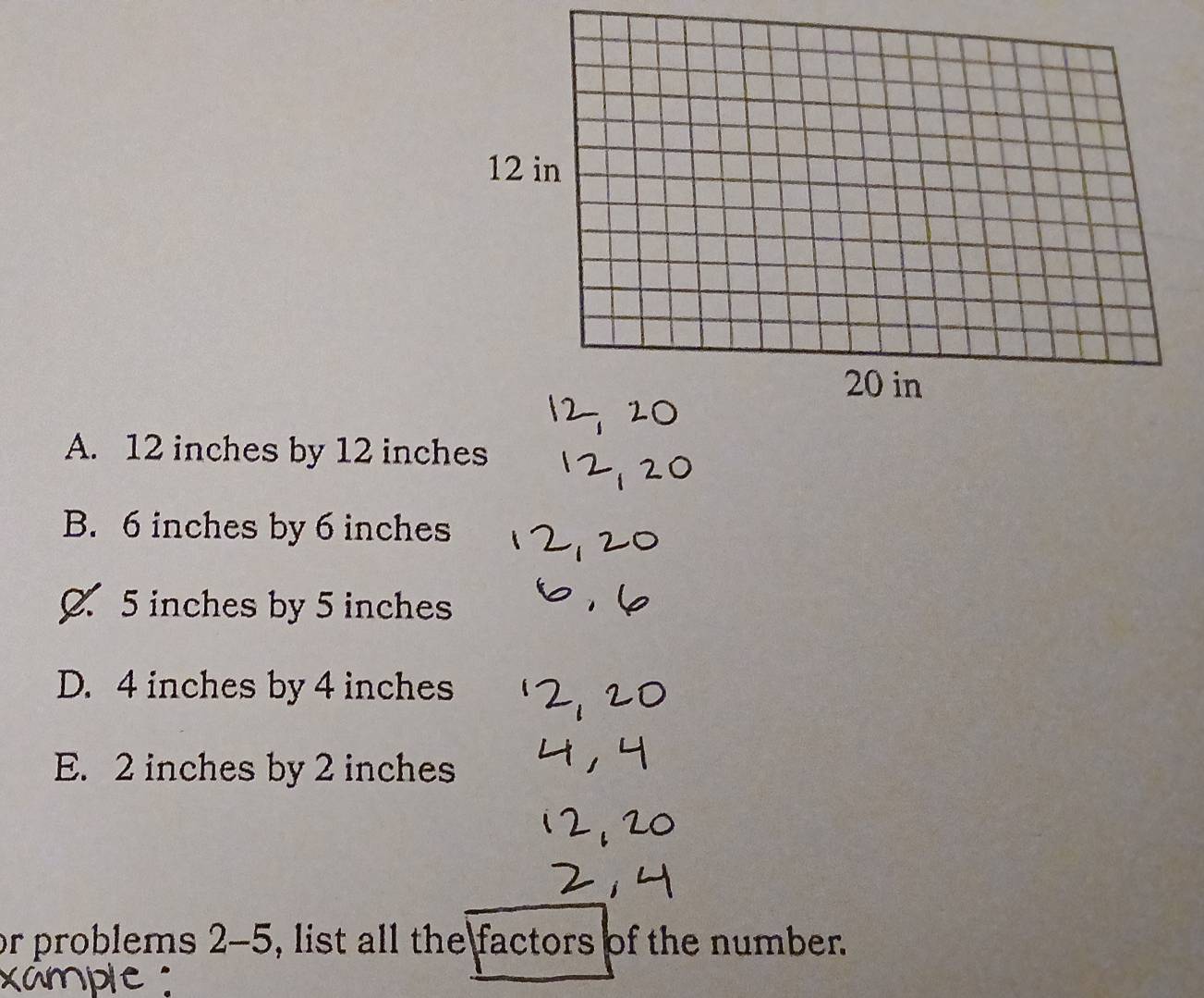 A. 12 inches by 12 inches
B. 6 inches by 6 inches
0 5 inches by 5 inches
D. 4 inches by 4 inches
E. 2 inches by 2 inches
or problems 2-5, list all the factors of the number.