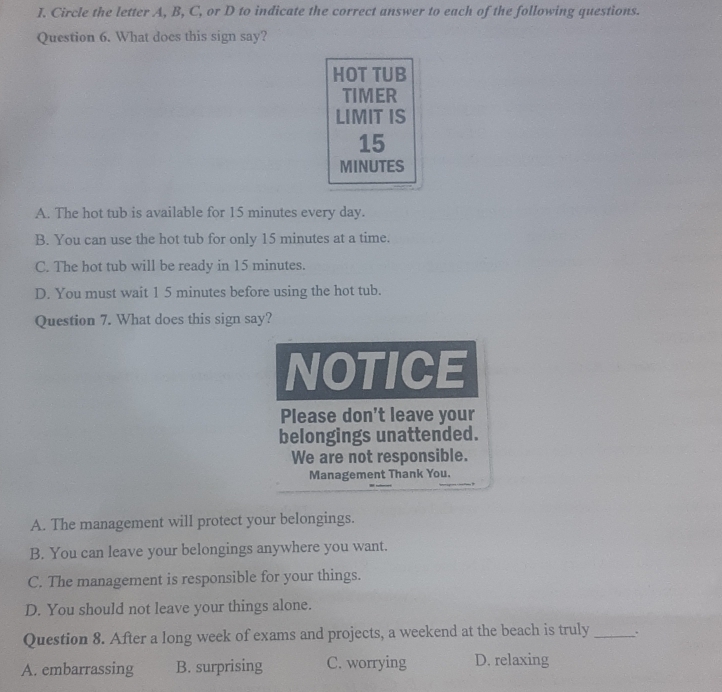 Circle the letter A, B, C, or D to indicate the correct answer to each of the following questions.
Question 6. What does this sign say?
HOT TUB
TIMER
LIMIT IS
15
MINUTES
A. The hot tub is available for 15 minutes every day.
B. You can use the hot tub for only 15 minutes at a time.
C. The hot tub will be ready in 15 minutes.
D. You must wait 1 5 minutes before using the hot tub.
Question 7. What does this sign say?
NOTICE
Please don't leave your
belongings unattended.
We are not responsible.
Management Thank You.
A. The management will protect your belongings.
B. You can leave your belongings anywhere you want.
C. The management is responsible for your things.
D. You should not leave your things alone.
Question 8. After a long week of exams and projects, a weekend at the beach is truly_ .
A. embarrassing B. surprising C. worrying D. relaxing