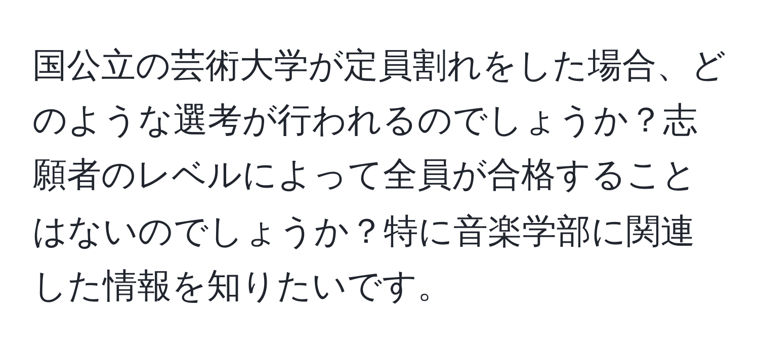 国公立の芸術大学が定員割れをした場合、どのような選考が行われるのでしょうか？志願者のレベルによって全員が合格することはないのでしょうか？特に音楽学部に関連した情報を知りたいです。