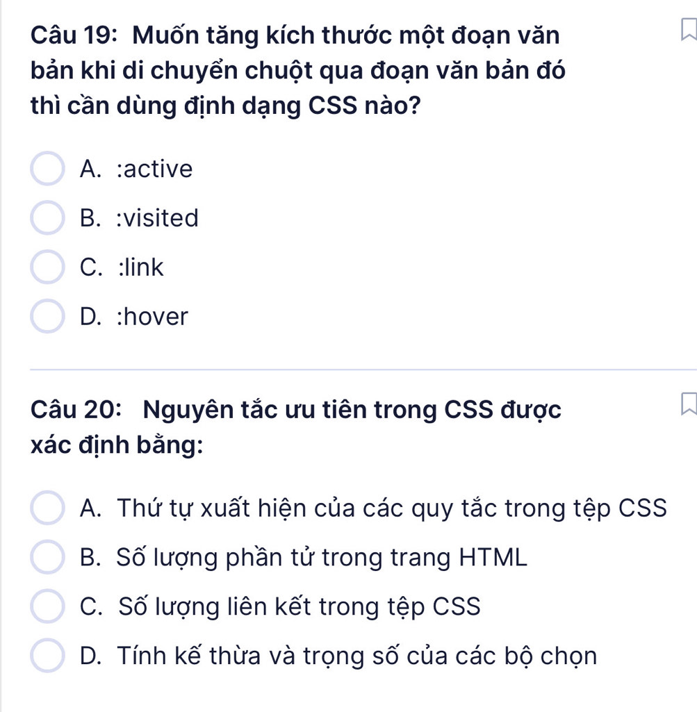 Muốn tăng kích thước một đoạn văn
bản khi di chuyển chuột qua đoạn văn bản đó
thì cần dùng định dạng CSS nào?
A. :active
B. :visited
C. :link
D. :hover
Câu 20: Nguyên tắc ưu tiên trong CSS được
xác định bằng:
A. Thứ tự xuất hiện của các quy tắc trong tệp CSS
B. Số lượng phần tử trong trang HTML
C. Số lượng liên kết trong tệp CSS
D. Tính kế thừa và trọng số của các bộ chọn