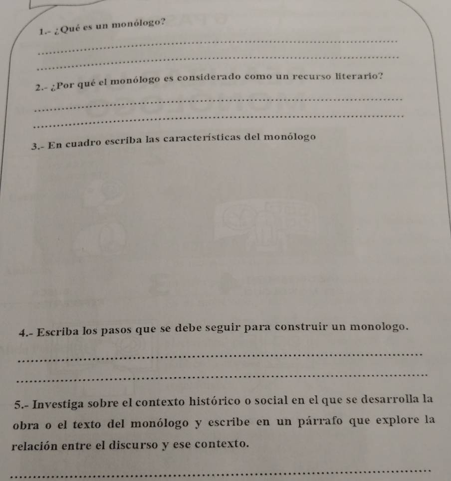 1.- ¿Qué es un monólogo? 
_ 
_ 
2.- ¿Por qué el monólogo es considerado como un recurso literario? 
_ 
_ 
3.- En cuadro escriba las características del monólogo 
4.- Escriba los pasos que se debe seguir para construir un monologo. 
_ 
_ 
5.- Investiga sobre el contexto histórico o social en el que se desarrolla la 
obra o el texto del monólogo y escribe en un párrafo que explore la 
relación entre el discurso y ese contexto. 
_ 
_