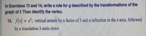 In Exercises 13 and 14, write a rule for g described by the transformations of the 
graph of f. Then identify the vertex. 
13. f(x)=x^2; vertical stretch by a factor of 3 and a reflection in the x-axis, followed 
by a translation 3 units down