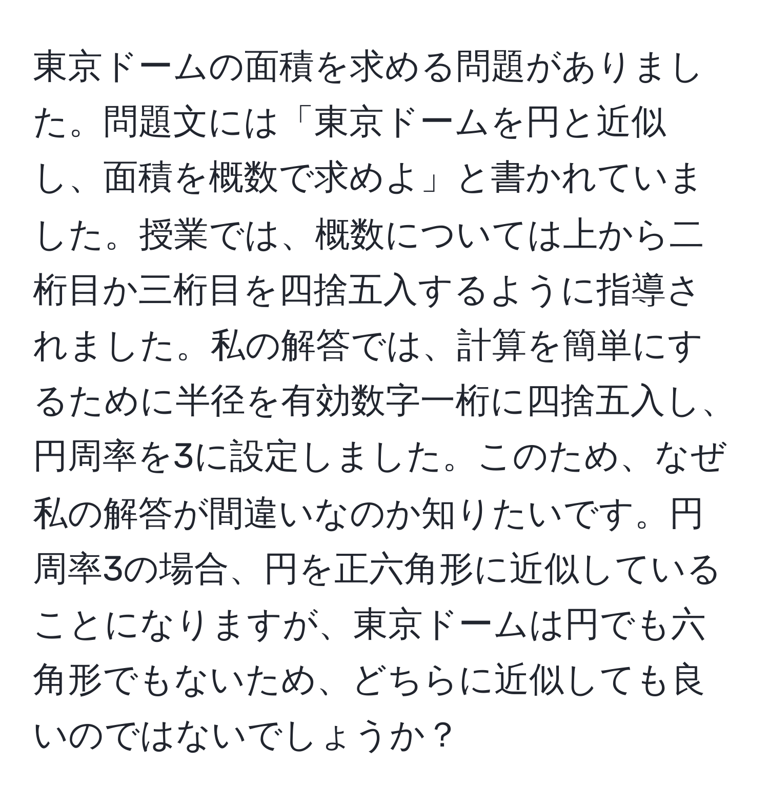 東京ドームの面積を求める問題がありました。問題文には「東京ドームを円と近似し、面積を概数で求めよ」と書かれていました。授業では、概数については上から二桁目か三桁目を四捨五入するように指導されました。私の解答では、計算を簡単にするために半径を有効数字一桁に四捨五入し、円周率を3に設定しました。このため、なぜ私の解答が間違いなのか知りたいです。円周率3の場合、円を正六角形に近似していることになりますが、東京ドームは円でも六角形でもないため、どちらに近似しても良いのではないでしょうか？