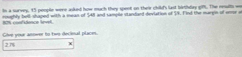 In a survey, 15 people were asked how much they spent on their child's last birthday gift. The resulls we 
roughly bell-shaped with a mean of $48 and sample standard deviation of $9. Find the margin of error a
80% comfidence level. 
Give your answer to two decimal places. 
276 x