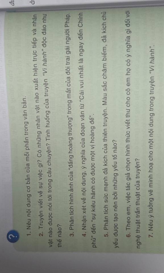 a 
1. Nêu nội dung cơ bản của mỗi phần trong văn bản. 
2. Truyện viết về sự việc gì? Có những nhân vật nào xuất hiện trực tiếp và nhân d 
vật nào được nói tới trong câu chuyện? Tình huống của truyện “Vi hành” độc đáo như 
thế nào? 
3. Phân tích hình ảnh của “đấng hoàng thượng” trong mắt của đôi trai gái người Pháp. 
4. Nhận xét về nội dung, ý nghĩa của đoạn văn từ “Cái vui nhất là ngay đến Chính 
phủ” đến “sự kiêu hãnh có được một vị hoàng đế”. 
5. Phân tích sức mạnh đả kích của thiên truyện. Màu sắc châm biếm, đả kích chủ 
yếu được tạo nên bởi những yếu tố nào? 
6. Theo em, việc tác giả chọn hình thức viết thư cho cô em họ có ý nghĩa gì đối với 
nghệ thuật trần thuật của truyện? 
7. Nêu ý tưởng vẽ minh hoạ cho một nội dung trong truyện “Vi hành”.
