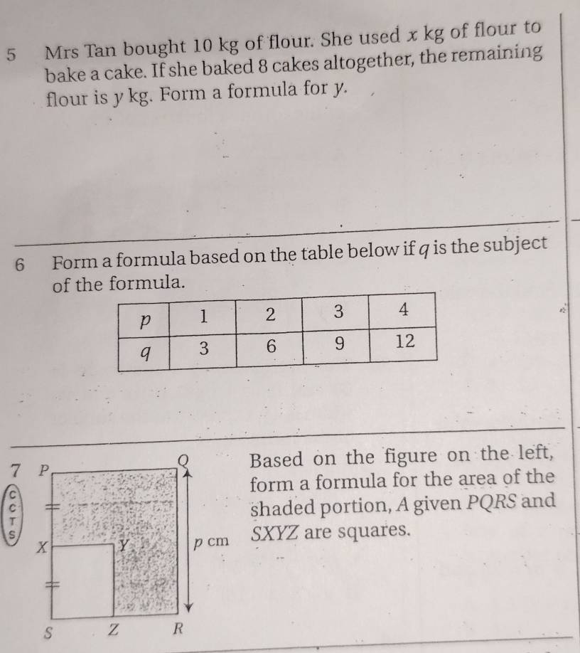 Mrs Tan bought 10 kg of flour. She used x kg of flour to 
bake a cake. If she baked 8 cakes altogether, the remaining 
flour is y kg. Form a formula for y. 
6 Form a formula based on the table below if q is the subject 
of the formula. 
Based on the figure on the left, 
form a formula for the area of the 
shaded portion, A given PQRS and
SXYZ are squares.