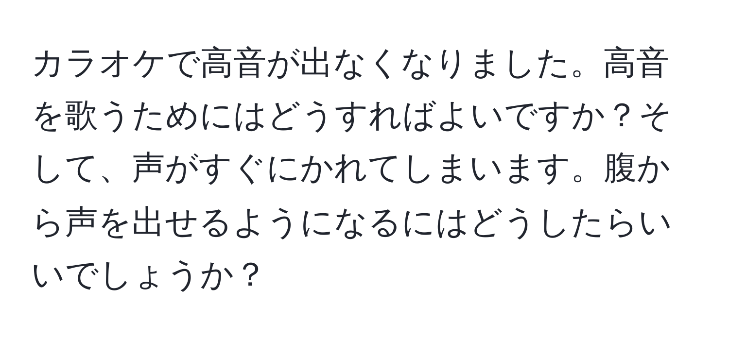 カラオケで高音が出なくなりました。高音を歌うためにはどうすればよいですか？そして、声がすぐにかれてしまいます。腹から声を出せるようになるにはどうしたらいいでしょうか？