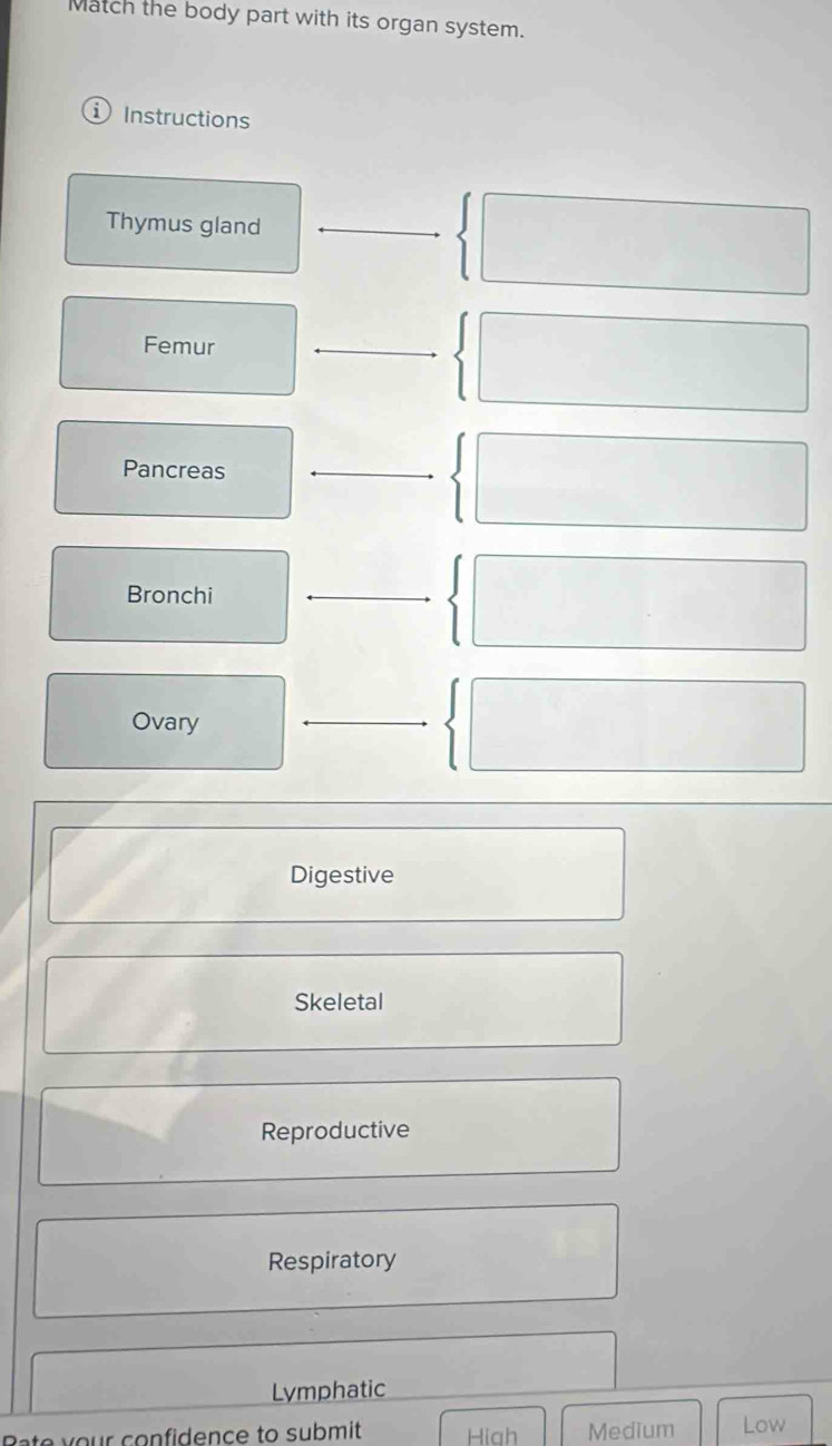 Match the body part with its organ system.
Instructions
Thymus gland_
Femur
_
Pancreas_
Bronchi
_
Ovary
_
Digestive
Skeletal
Reproductive
Respiratory
Lymphatic
your confidence to submit Hiah Medium Low