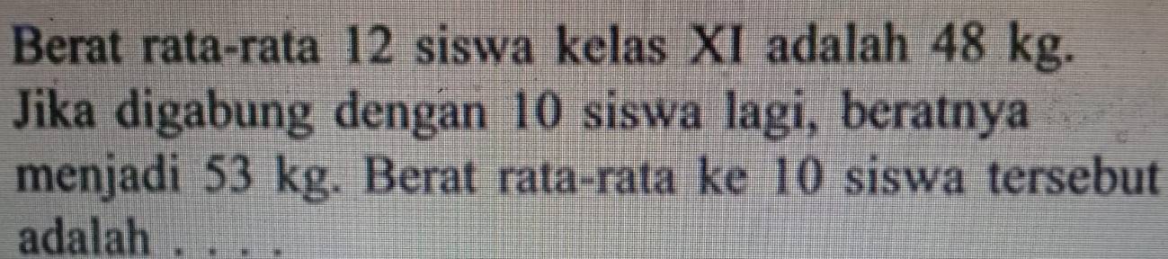 Berat rata-rata 12 siswa kelas XI adalah 48 kg. 
Jika digabung dengan 10 siswa lagi, beratnya 
menjadi 53 kg. Berat rata-rata ke 10 siswa tersebut 
adalah_