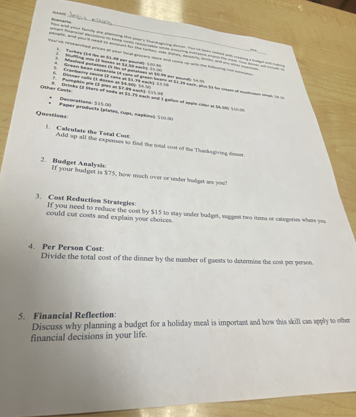 NAME 
You and your family are planning this year's Thanksgiving dinner. You've been tasked with creasing a budget and making Scenario 
smart financial decisions to keep costs reasonable while ensuring everyone enjoys the meal. Your dinner will include to
94.9
people, and you'll need to account for the turkey, side dishes, desserts, drinks, and any other essentae 
You've researched prices at your local grocery store and come up with the following cost estimates_ 
1. Turkey (14 lbs at $1.49 per pound): $20.86
2. Stuffing mix (2 boxes at $2.50 each): $5.00
3. Mashed potatoes (5 lbs of potatoes at $0.99 per pound): $4.95
5. Cranberry sauce (2 cans at $1.79 each): $3.58
6. Dinner rolls (1 dozen at $4.50): $4.50
4. Green bean casserole (4 cans of green beans at $1.29 each, plus $3 for cream of mushroom sove) $8.16
7. Pumpkin pie (2 pies at $7.99 each): $15.98
Other Costs: 
8. Drinks (2 liters of soda at $1.75 each and 1 gallon of apple cider at $6.50): 510.00
Decorations: $15.00
Paper products (plates, cups, napkins): $10.00
Questions: 
1. Calculate the Total Cost: 
Add up all the expenses to find the total cost of the Thanksgiving dinner. 
2. Budget Analysis: 
If your budget is $75, how much over or under budget are you? 
3. Cost Reduction Strategies: 
If you need to reduce the cost by $15 to stay under budget, suggest two items or categories where you 
could cut costs and explain your choices. 
4. Per Person Cost: 
Divide the total cost of the dinner by the number of guests to determine the cost per person. 
5. Financial Reflection: 
Discuss why planning a budget for a holiday meal is important and how this skill can apply to other 
financial decisions in your life.
