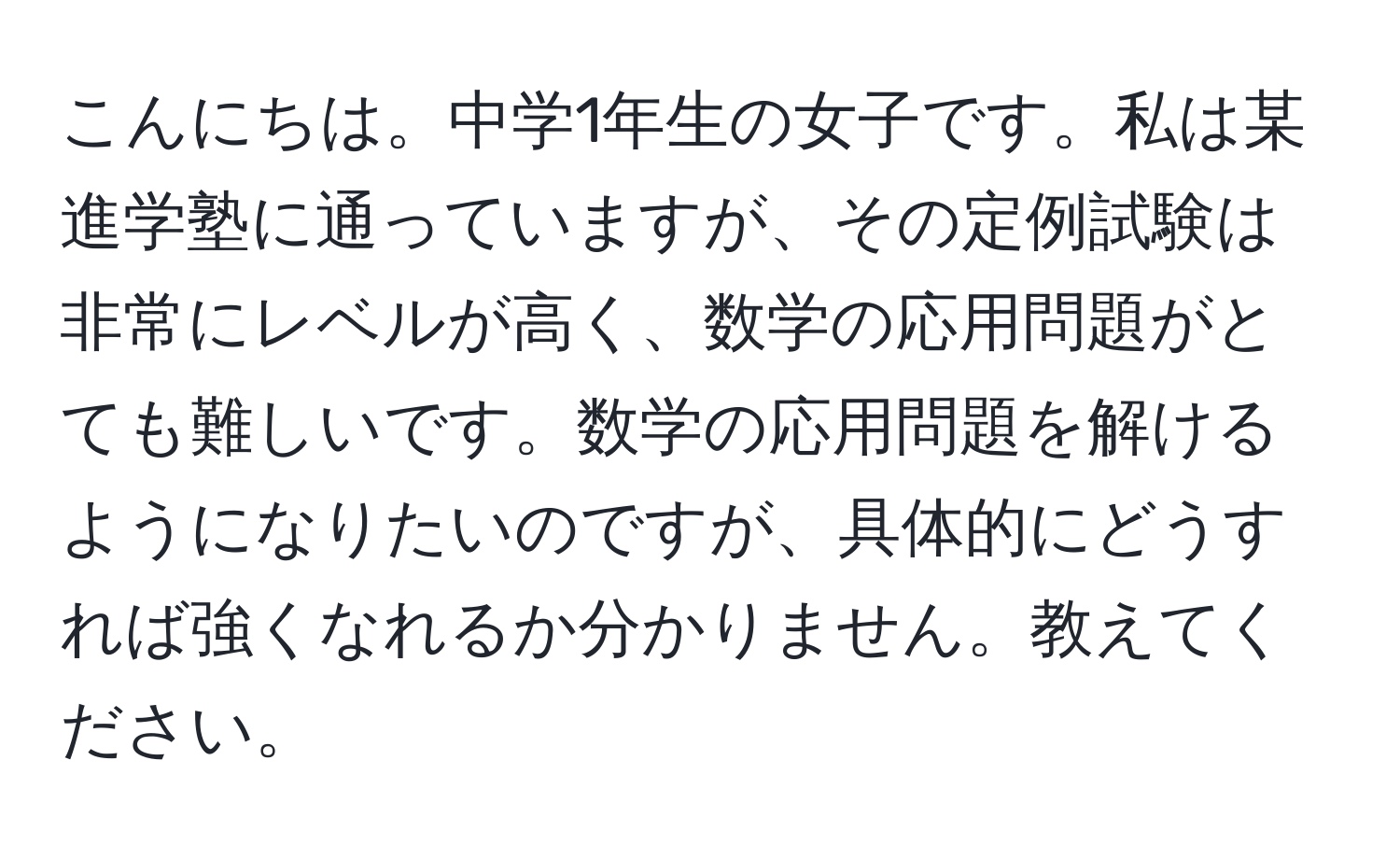 こんにちは。中学1年生の女子です。私は某進学塾に通っていますが、その定例試験は非常にレベルが高く、数学の応用問題がとても難しいです。数学の応用問題を解けるようになりたいのですが、具体的にどうすれば強くなれるか分かりません。教えてください。