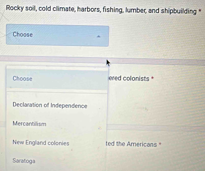 Rocky soil, cold climate, harbors, fishing, lumber, and shipbuilding *
Choose
Choose ered colonists *
Declaration of Independence
Mercantilism
New England colonies ted the Americans *
Saratoga