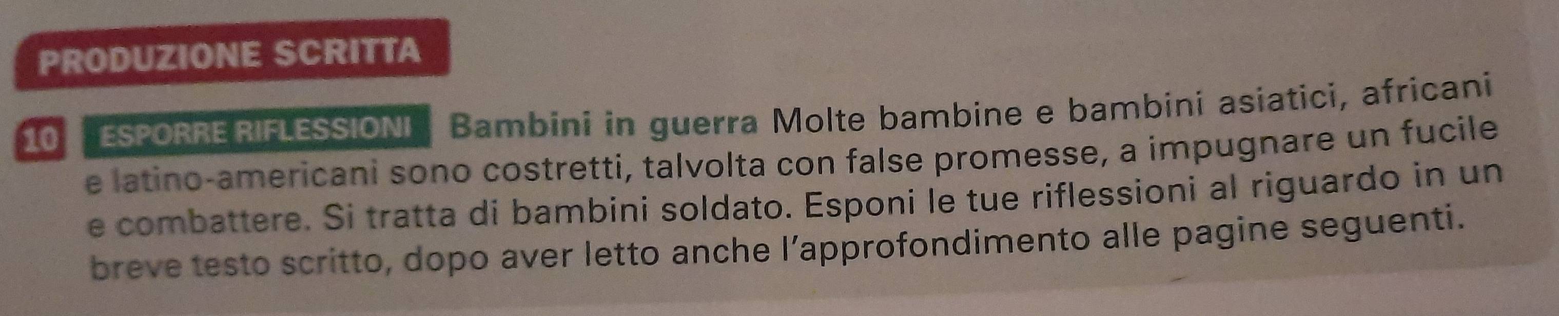 PRODUZIONE SCRITTA 
10 ESPORRE RIFLESSIONI Bambini in guerra Molte bambine e bambini asiatici, africani 
e latino-americani sono costretti, talvolta con false promesse, a impugnare un fucile 
e combattere. Si tratta di bambini soldato. Esponi le tue riflessioni al riguardo in un 
breve testo scritto, dopo aver letto anche l’approfondimento alle pagine seguenti.