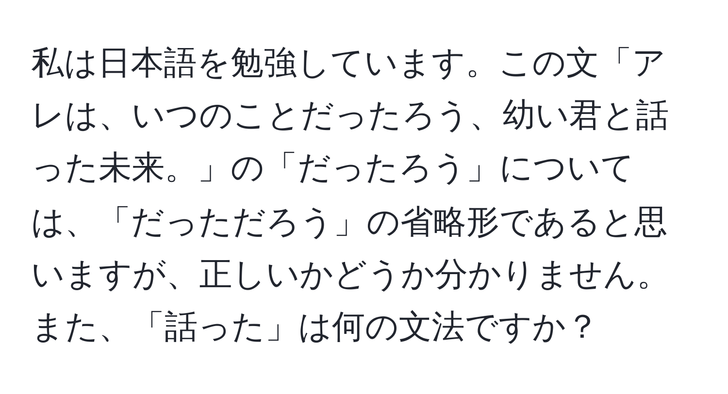 私は日本語を勉強しています。この文「アレは、いつのことだったろう、幼い君と話った未来。」の「だったろう」については、「だっただろう」の省略形であると思いますが、正しいかどうか分かりません。また、「話った」は何の文法ですか？