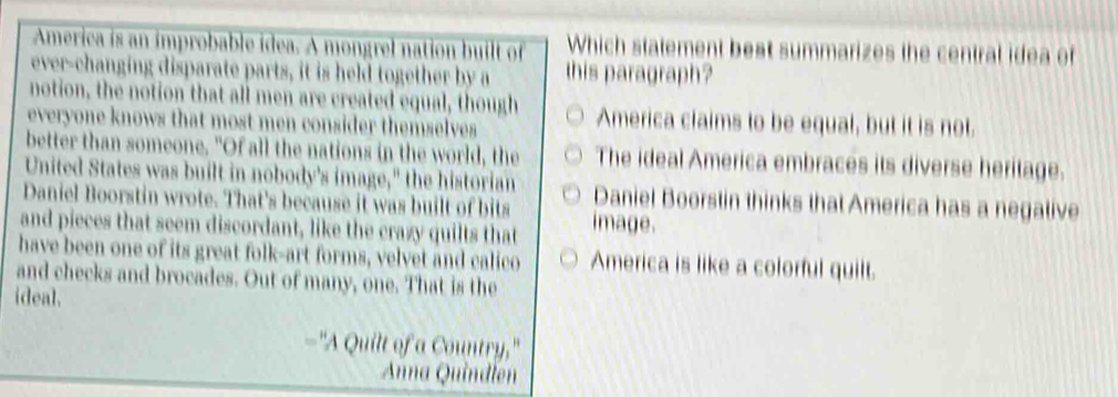 America is an improbable idea. A mongrel nation built of Which statement best summarizes the central idea of
ever-changing disparate parts, it is held together by a this paragraph?
notion, the notion that all men are created equal, though America claims to be equal, but it is not.
everyone knows that most men consider themselves 
better than someone. "Of all the nations in the world, the The ideal America embraces its diverse heritage.
United States was built in nobody's image," the historian
Daniel Boorstin wrote. That's because it was built of bits Daniel Boorstin thinks that America has a negative
and pieces that seem discordant, like the crazy quilts that image.
have been one of its great folk-art forms, velvet and calico America is like a colorful quilt.
and checks and brocades. Out of many, one. That is the
ideal.
"A Quilt of a Country,"
Anna Quindlen