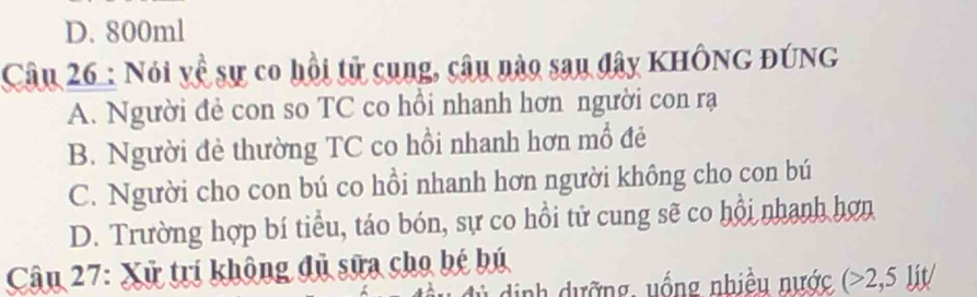 D. 800ml
Câu 26 : Nói về sự co hồi tử cụng, câu nào sau đây KHÔNG ĐÚNG
A. Người đẻ con so TC co hồi nhanh hơn người con rạ
B. Người đẻ thường TC co hồi nhanh hơn mổ đẻ
C. Người cho con bú co hồi nhanh hơn người không cho con bú
D. Trường hợp bí tiểu, táo bón, sự co hồi tử cung sẽ co hồi nhanh hơn
Câu 27: Xử trí không đủ sữa cho bé bú
dịnh dưỡng, uống nhiều nước (>2,5lit/