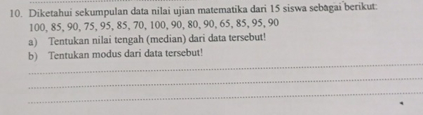 Diketahui sekumpulan data nilai ujian matematika dari 15 siswa sebagai berikut:
100, 85, 90, 75, 95, 85, 70, 100, 90, 80, 90, 65, 85, 95, 90
a) Tentukan nilai tengah (median) dari data tersebut! 
_ 
b) Tentukan modus dari data tersebut! 
_ 
_