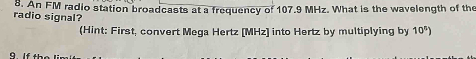 An FM radio station broadcasts at a frequency of 107.9 MHz. What is the wavelength of the 
radio signal? 
(Hint: First, convert Mega Hertz [ MHz ] into Hertz by multiplying by 10^6)
9 If th