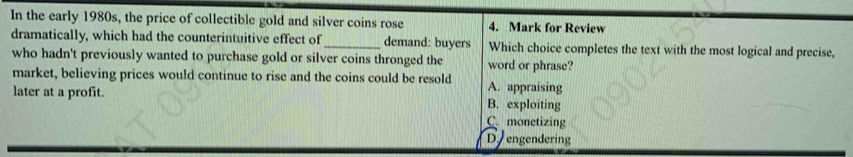 In the early 1980s, the price of collectible gold and silver coins rose 4. Mark for Review
dramatically, which had the counterintuitive effect of_ demand: buyers Which choice completes the text with the most logical and precise,
who hadn't previously wanted to purchase gold or silver coins thronged the word or phrase?
market, believing prices would continue to rise and the coins could be resold A. appraising
later at a profit. B. exploiting
C. monetizing
D engendering