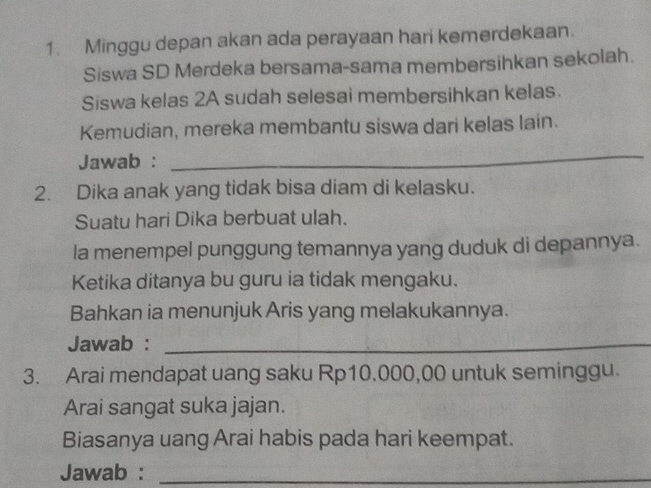 Minggu depan akan ada perayaan hari kemerdekaan. 
Siswa SD Merdeka bersama-sama membersihkan sekolah. 
Siswa kelas 2A sudah selesai membersihkan kelas. 
Kemudian, mereka membantu siswa dari kelas lain. 
Jawab : 
_ 
2. Dika anak yang tidak bisa diam di kelasku. 
Suatu hari Dika berbuat ulah. 
la menempel punggung temannya yang duduk di depannya. 
Ketika ditanya bu guru ia tidak mengaku. 
Bahkan ia menunjuk Aris yang melakukannya. 
Jawab :_ 
3. Arai mendapat uang saku Rp10.000,00 untuk seminggu. 
Arai sangat suka jajan. 
Biasanya uang Arai habis pada hari keempat. 
Jawab :_