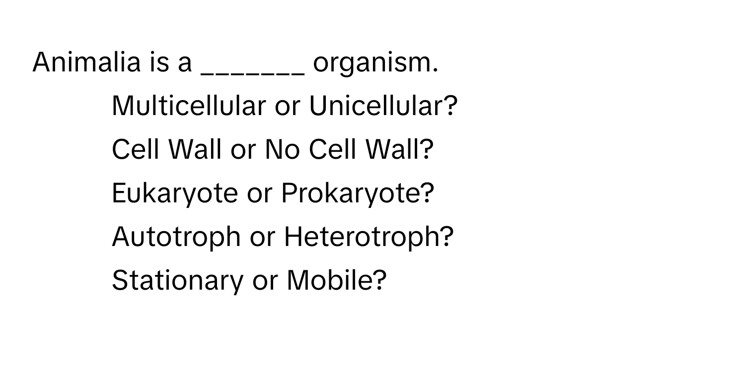 Animalia is a _______ organism. 
- Multicellular or Unicellular?
- Cell Wall or No Cell Wall?
- Eukaryote or Prokaryote?
- Autotroph or Heterotroph?
- Stationary or Mobile?