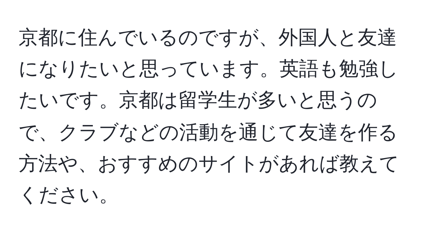 京都に住んでいるのですが、外国人と友達になりたいと思っています。英語も勉強したいです。京都は留学生が多いと思うので、クラブなどの活動を通じて友達を作る方法や、おすすめのサイトがあれば教えてください。