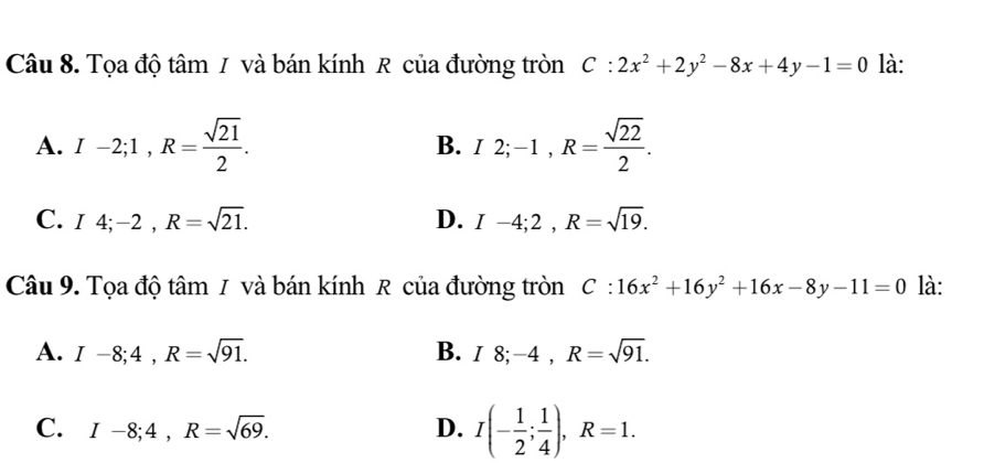 Tọa độ tâm / và bán kính R của đường tròn C:2x^2+2y^2-8x+4y-1=0 là:
A. I-2; 1, R= sqrt(21)/2 . B. I2; -1, R= sqrt(22)/2 .
C. I4; -2, R=sqrt(21). D. I-4; 2, R=sqrt(19). 
Câu 9. Tọa độ tâm 1 và bán kính R của đường tròn C:16x^2+16y^2+16x-8y-11=0 là:
A. I-8; 4, R=sqrt(91). B. I8; -4, R=sqrt(91).
C. I-8; 4, R=sqrt(69). D. I(- 1/2 ; 1/4 ), R=1.