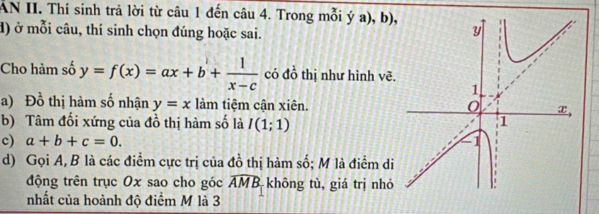 AN II. Thí sinh trả lời từ câu 1 đến câu 4. Trong mỗi ý a), b), 
đ) ở mỗi câu, thí sinh chọn đúng hoặc sai. 
Cho hàm số y=f(x)=ax+b+ 1/x-c  có đồ thị như hình vẽ. 
a) Đồ thị hàm số nhận y=x làm tiệm cận xiên. 
b) Tâm đối xứng của đồ thị hàm số là I(1;1)
c) a+b+c=0. 
d) Gọi A, B là các điểm cực trị của đồ thị hàm số; M là điểm di 
động trên trục Ox sao cho góc widehat AMB không tù, giá trị nhỏ 
nhất của hoành độ điểm M là 3