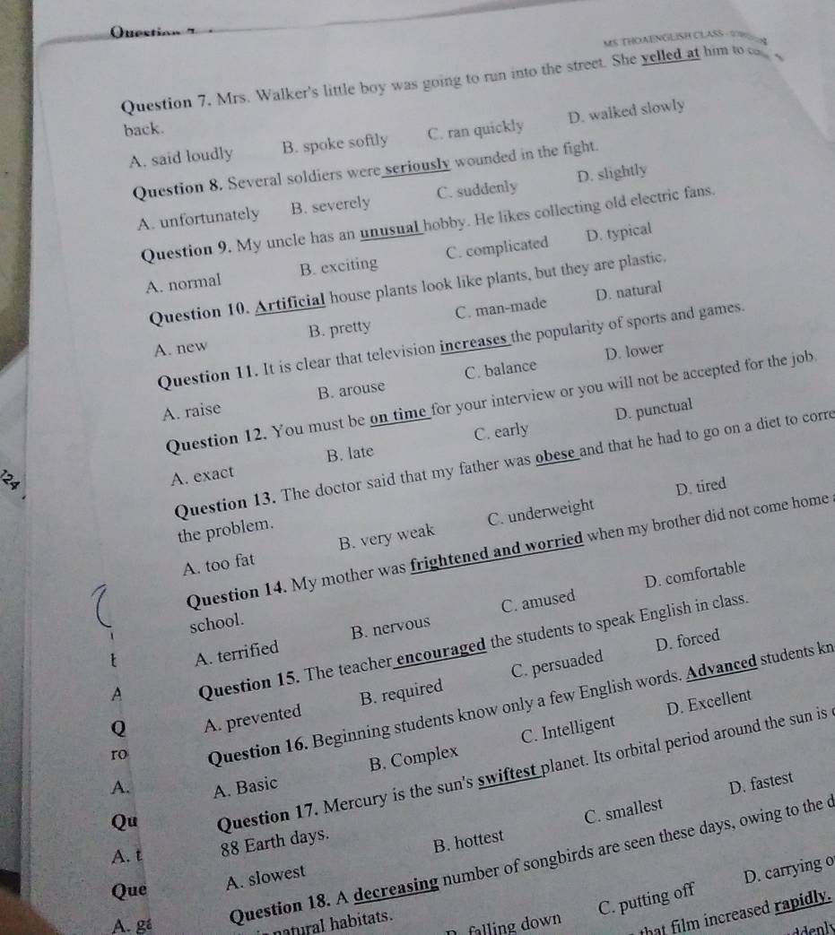 Ques
MS THOANGLISH CLASS - A
Question 7. Mrs. Walker's little boy was going to run into the street. She yelled at him to co 
back.
A. said loudly B. spoke softly C. ran quickly D. walked slowly
Question 8. Several soldiers were seriously wounded in the fight.
A. unfortunately B. severely C. suddenly D. slightly
Question 9. My uncle has an unusual hobby. He likes collecting old electric fans.
A. normal B. exciting C. complicated D. typical
Question 10. Artificial house plants look like plants, but they are plastic.
D. natural
A. new B. pretty C. man-made
Question 11. It is clear that television increases the popularity of sports and games.
D. lower
A. raise B. arouse C. balance
Question 12. You must be on time for your interview or you will not be accepted for the job
D. punctual
A. exact B. late C. early
Question 13. The doctor said that my father was obese and that he had to go on a diet to corre
D. tired
the problem.
A. too fat B. very weak C. underweight
Question 14. My mother was frightened and worried when my brother did not come home
D. comfortable
school.
A. terrified B. nervous C. amused
A Question 15. The teacher encouraged the students to speak English in class
B. required C. persuaded D. forced
D. Excellent
Question 16. Beginning students know only a few English words. Advanced students kr
Q A. prevented
ro
A.
A. Basic B. Complex C. Intelligent
Qu
Question 17. Mercury is the sun's swiftest planet. Its orbital period around the sun is
D. fastest
A. t 88 Earth days.
B. hottest C. smallest
A. gá Question 18. A decreasing number of songbirds are seen these days, owing to the c
Que A. slowest
C. putting off D. carrying o
that film increased rapidly.
n al abitats.
falling down